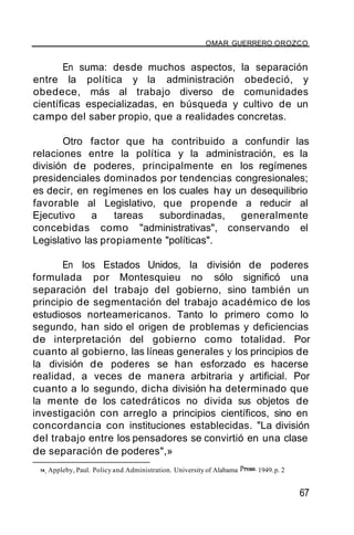 OMAR GUERRERO OROZCO
En suma: desde muchos aspectos, la separación
entre la política y la administración obedeció, y
obedece, más al trabajo diverso de comunidades
científicas especializadas, en búsqueda y cultivo de un
campo del saber propio, que a realidades concretas.
Otro factor que ha contribuido a confundir las
relaciones entre la política y la administración, es la
división de poderes, principalmente en los regímenes
presidenciales dominados por tendencias congresionales;
es decir, en regímenes en los cuales hay un desequilibrio
favorable al Legislativo, que propende a reducir al
Ejecutivo a tareas subordinadas, generalmente
concebidas como "administrativas", conservando el
Legislativo las propiamente "políticas".
En los Estados Unidos, la división de poderes
formulada por Montesquieu no sólo significó una
separación del trabajo del gobierno, sino también un
principio de segmentación del trabajo académico de los
estudiosos norteamericanos. Tanto lo primero como lo
segundo, han sido el origen de problemas y deficiencias
de interpretación del gobierno como totalidad. Por
cuanto al gobierno, las líneas generales y los principios de
la división de poderes se han esforzado es hacerse
realidad, a veces de manera arbitraria y artificial. Por
cuanto a lo segundo, dicha división ha determinado que
la mente de los catedráticos no divida sus objetos de
investigación con arreglo a principios científicos, sino en
concordancia con instituciones establecidas. "La división
del trabajo entre los pensadores se convirtió en una clase
de separación de poderes",»
36. Appleby, Paul. Policy and Administration. University of Alabama Press. 1949.p. 2
67
 