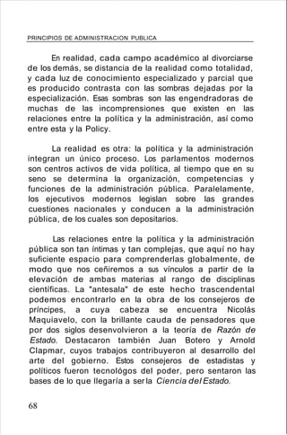 PRINCIPIOS DE ADMINISTRACION PUBLICA
En realidad, cada campo académico al divorciarse
de los demás, se distancia de la realidad como totalidad,
y cada luz de conocimiento especializado y parcial que
es producido contrasta con las sombras dejadas por la
especialización. Esas sombras son las engendradoras de
muchas de las incomprensiones que existen en las
relaciones entre la política y la administración, así como
entre esta y la Policy.
La realidad es otra: la política y la administración
integran un único proceso. Los parlamentos modernos
son centros activos de vida política, al tiempo que en su
seno se determina la organización, competencias y
funciones de la administración pública. Paralelamente,
los ejecutivos modernos legislan sobre las grandes
cuestiones nacionales y conducen a la administración
pública, de los cuales son depositarios.
Las relaciones entre la política y la administración
pública son tan íntimas y tan complejas, que aquí no hay
suficiente espacio para comprenderlas globalmente, de
modo que nos ceñiremos a sus vínculos a partir de la
elevación de ambas materias al rango de disciplinas
científicas. La "antesala" de este hecho trascendental
podemos encontrarlo en la obra de los consejeros de
príncipes, a cuya cabeza se encuentra Nicolás
Maquiavelo, con la brillante cauda de pensadores que
por dos siglos desenvolvieron a la teoría de Razón de
Estado. Destacaron también Juan Botero y Arnold
Clapmar, cuyos trabajos contribuyeron al desarrollo del
arte del gobierno. Estos consejeros de estadistas y
políticos fueron tecnológos del poder, pero sentaron las
bases de lo que llegaría a ser la Ciencia del Estado.
68
 