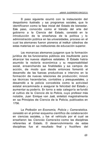 aMAR GUERRERO OROZCO
El paso siguiente ocurrió con la instauración del
despotismo ilustrado y sus programas sociales, que lo
identificaron como la fase inicial del Estado de bienestar.
Este paso, conocido como el tránsito del arte del
gobierno a la Ciencia del Estado, consistió en la
introducción de la enseñanza de la política y lo
administración pública en las universidades, proceso en el
cual los alemanes fueron pioneros al instituir cátedras de
estas materias en sus instituciones de educación superior.
Los monarcas alemanes juzgaron que la formación
jurídica de los funcionarios públicos era insuficiente para
alcanzar los nuevos objetivos estatales. El Estado había
asumido la rectoría económica y su responsabilidad
social, ensanchando sus finalidades y sus campos de
acción, de modo que desde entonces fomentó el
desarrollo de las fuerzas productivas e intervino en la
formación de nuevas relaciones de producción; innovó
sus técnicas hacendarías, contables y presupuestales, y
desarrolló a la policía concebida como la actividad
estatal encaminada a asegurar la felicidad del Estado y
aumentar su poderío. En torno a esta categoría se fundó
el cultivo de la Ciencia de la Policía, cuyo profesor más
notable, Juan Enrique van Justi, sintetizó magistralmente
en sus Principios de Ciencia de la Policía, publicados en
1756.
La Profesión en Economía, Policía y Cameratstica.
consistió en el primer esquema científico de colaboración
en ciencias sociales, y fue el vehículo por el cual se
enseñaron las Ciencias Camera/es como las disciplinas
referentes al Estado. El desenvolvimiento de estas
disciplinas fue el resultado final y fructífero del
69
 