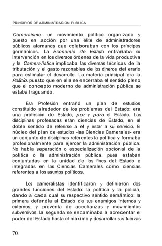 PRINCIPIOS DE ADMINISTRACION PUBLICA
Corneraismo. un movimiento político organizado y
puesto en acción por una élite de administradores
públicos alemanes que colaboraban con los príncipes
germánicos. La Economía de Estado entrañaba su
intervención en los diversos órdenes de la vida productiva
y la Cameralística implicaba las diversas técnicas de la
tributación y el gasto razonables de los dineros del erario
para estimular el desarrollo. La materia principal era la
Policía, puesto que en ella se encerraba el sentido pleno
que el concepto moderno de administración pública se
estaba fraguando.
Esa Profesión entrañó un plan de estudios
constituido alrededor de los problemas del Estado: era
una profesión de Estado, por y para el Estado. Las
disciplinas profesadas eran ciencias de Estado, en el
doble sentido de referirse a él y estar a su' servicio. El
núcleo del plan de estudios -las Ciencias Camerales- era
un conjunto de disciplinas referentes la política y formaba
profesionalmente para ejercer la administración pública.
No había separación o especialización opcional de la
política o la administración pública, pues estaban
conjuntadas en la unidad de los fines del Estado e
integradas en las Ciencias Camerales como ciencias
referentes a los asuntos políticos.
Los cameralistas identificaron y definieron dos
grandes funciones del Estado: la política y la policía,
dando a cada cual su respectivo sentido semántico: la
primera defendía al Estado de sus enemigos internos y
externos, y prevenía de acechanzas y movimientos
subversivos; la segunda se encaminaba a acrecentar el
poder del Estado hasta el máximo y desarrollar sus fuerzas
70
 