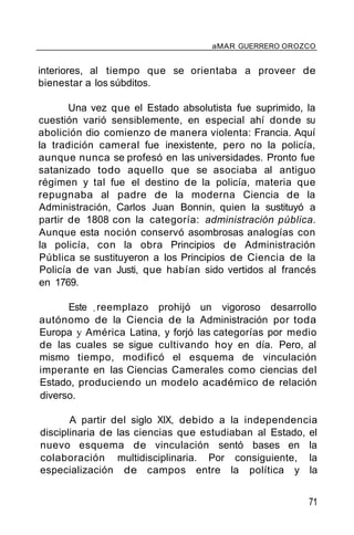 aMAR GUERRERO OROZCO
interiores, al tiempo que se orientaba a proveer de
bienestar a los súbditos.
Una vez que el Estado absolutista fue suprimido, la
cuestión varió sensiblemente, en especial ahí donde su
abolición dio comienzo de manera violenta: Francia. Aquí
la tradición cameral fue inexistente, pero no la policía,
aunque nunca se profesó en las universidades. Pronto fue
satanizado todo aquello que se asociaba al antiguo
régimen y tal fue el destino de la policía, materia que
repugnaba al padre de la moderna Ciencia de la
Administración, Carlos Juan Bonnin, quien la sustituyó a
partir de 1808 con la categoría: administración pública.
Aunque esta noción conservó asombrosas analogías con
la policía, con la obra Principios de Administración
Pública se sustituyeron a los Principios de Ciencia de la
Policía de van Justi, que habían sido vertidos al francés
en 1769.
Este _reemplazo prohijó un vigoroso desarrollo
autónomo de la Ciencia de la Administración por toda
Europa y América Latina, y forjó las categorías por medio
de las cuales se sigue cultivando hoy en día. Pero, al
mismo tiempo, modificó el esquema de vinculación
imperante en las Ciencias Camerales como ciencias del
Estado, produciendo un modelo académico de relación
diverso.
A partir del siglo XIX, debido a la independencia
disciplinaria de las ciencias que estudiaban al Estado, el
nuevo esquema de vinculación sentó bases en la
colaboración multidisciplinaria. Por consiguiente, la
especialización de campos entre la política y la
71
 