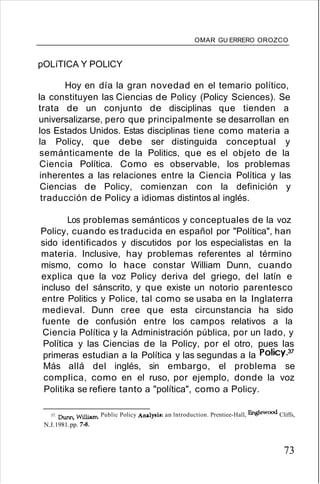 OMAR GU ERRERO OROZCO
pOLíTICA Y POLlCY
Hoy en día la gran novedad en el temario político,
la constituyen las Ciencias de Policy (Policy Sciences). Se
trata de un conjunto de disciplinas que tienden a
universalizarse, pero que principalmente se desarrollan en
los Estados Unidos. Estas disciplinas tiene como materia a
la Policy, que debe ser distinguida conceptual y
semánticamente de la Politics, que es el objeto de la
Ciencia Política. Como es observable, los problemas
inherentes a las relaciones entre la Ciencia Política y las
Ciencias de Policy, comienzan con la definición y
traducción de Policy a idiomas distintos al inglés.
Los problemas semánticos y conceptuales de la voz
Policy, cuando es traducida en español por "Política", han
sido identificados y discutidos por los especialistas en la
materia. Inclusive, hay problemas referentes al término
mismo, como lo hace constar William Dunn, cuando
explica que la voz Policy deriva del griego, del latín e
incluso del sánscrito, y que existe un notorio parentesco
entre Politics y Police, tal como se usaba en la Inglaterra
medieval. Dunn cree que esta circunstancia ha sido
fuente de confusión entre los campos relativos a la
Ciencia Política y la Administración pública, por un lado, y
Política y las Ciencias de la Policy, por el otro, pues las
primeras estudian a la Política y las segundas a la Policy.37
Más allá del inglés, sin embargo, el problema se
complica, como en el ruso, por ejemplo, donde la voz
Politika se refiere tanto a "política", como a Policy.
37. Dunn, William. Public Policy ADalysis: an lntroduction. Prentiee-Hall, Englewood Cliffs,
N.J.1981.pp. 7-8.
73
 