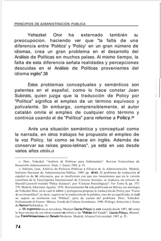 PRINCIPIOS DE ADMINISTRACION PUBLICA
Yehezkel Oror ha externado también su
preocupocion. haciendo ver que "la falta de una
diferencia entre 'Politics' y 'Policy' en un gran número de
idiomas, crea un gran problema en el desarrollo del
Análisis de Políticas en muchos países. Al mismo tiempo, la
falta de esta diferencia señala realidades y percepciones
descuidas en el Análisis de Políticas provenientes del
idioma inglés".38
Estos problemas conceptuales y semánticos son
patentes en el español, como lo hace constar Joan
Subirats, quien juzga que la traducción de Policy por
"Política" significa el empleo de un término equívoco y
polivalente. Sin embargo, comprensiblemente, el autor
catalán omite el empleo de cualquier otro término y
continúa usando el de "Política" para referirse a Policy.39
Ante una situación semántica y conceptual como
la narrada, en otros trabajos he propuesto el empleo de
la voz Policy, tal como se hace en inglés. Además de
conservar sus raíces greco-latinas", ya está en uso desde
varios años otrós.o
38. Dror, Yehezkel. "Análisis de Políticas para Gobernantes". Revista Venezolana de
Desarrollo Administrativo. Núm. 1. Enero, 1982. p. 33.
39. Subirats, [oan, Análisis de Políticas Públicas y Eficacia de la Administración. Madrid,
Instituto Nacional de Administración Pública. 1989. pp. 4041. El problema de traducción al
español es de tal relevancia, que es insuficiente con que nos lamentemos que en la versión
castellana de la Enciclopedia Internacional de Ciencias Sociales, se traduzca un artículo de
Harold Lasswell titulado "Policy Sciences", por "Ciencias Praxiológicas". Ver Tomo Il, pp. 372-
379. Madrid, Ediciones Aguilar. 1976. Recientemente ha sido publicada en México un antología
de Yehezkel Dror, en la cual el editor y prologuista propone la traducción de Policy por "Curso
de acción política"; es decir, sugiere no la traducción de la palabra, sino de su significado, lo cual
no supera su confusión con "Política", pero da cuenta del problema. Dror, Yehezkel.
Enfrentando al Futuro. México, Fondo de Cultura Económica. 1990. Prólogo, Selección y Notas
de Samuel Schmidt p. 11.
40. Mi sugerencia no es novedosa, Manuel Carda-Pelayo la está usando desde 1987, tal como
lo hace en una de sus obras cuando se refiere a las "Polícies del Estado". Garda-Pelayo, Manuel.
Las Transformaciones del Estado Moderno. Madrid, Alianza Universidad. 1987. p. 35.
74
 