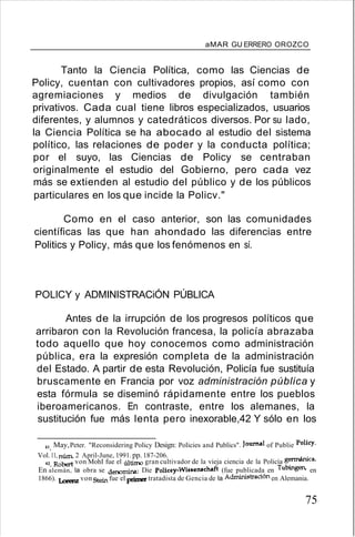 aMAR GU ERRERO OROZCO
Tanto la Ciencia Política, como las Ciencias de
Policy, cuentan con cultivadores propios, así como con
agremiaciones y medios de divulgación también
privativos. Cada cual tiene libros especializados, usuarios
diferentes, y alumnos y catedráticos diversos. Por su lado,
la Ciencia Política se ha abocado al estudio del sistema
político, las relaciones de poder y la conducta política;
por el suyo, las Ciencias de Policy se centraban
originalmente el estudio del Gobierno, pero cada vez
más se extienden al estudio del público y de los públicos
particulares en los que incide la Policv."
Como en el caso anterior, son las comunidades
científicas las que han ahondado las diferencias entre
Politics y Policy, más que los fenómenos en sí.
POLlCY y ADMINISTRACiÓN PÚBLICA
Antes de la irrupción de los progresos políticos que
arribaron con la Revolución francesa, la policía abrazaba
todo aquello que hoy conocemos como administración
pública, era la expresión completa de la administración
del Estado. A partir de esta Revolución, Policía fue sustituía
bruscamente en Francia por voz administración pública y
esta fórmula se diseminó rápidamente entre los pueblos
iberoamericanos. En contraste, entre los alemanes, la
sustitución fue más lenta pero inexorable,42 Y sólo en los
41. May,Peter. "Reconsidering Policy Design: Policies and Publics". Journal of Publie Polic:y.
Vol.11, nÚID. 2 April-June, 1991. pp. 187-206.
42. Robert von MohI fue el último gran cultivador de la vieja ciencia de la Policía germánica.
En alemán, la obra se denomina: Die Policey-WisBell8chaft (fue publicada en Tubingen. en
1866). Lorenz von Stein fue el primer tratadista de Gencia de la Administración en Alemania.
75
 