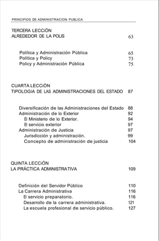 PRINCIPIOS DE ADMINISTRACION PUBLICA
TERCERA LECCiÓN
ALREDEDOR DE LA POLlS
Política y Administración Pública
Política y Policy
Policy y Administración Pública
63
65
73
75
CUARTA LECCiÓN
TIPOLOGíA DE LAS ADMINISTRACIONES DEL ESTADO 87
Diversificación de las Administraciones del Estado 88
Administración de lo Exterior 92
El Ministerio de lo Exterior. 94
El servicio exterior 97
Administración de Justicia 97
Jurisdicción y administración. 99
Concepto de administración de justicia 104
QUINTA LECCiÓN
LA PRÁCTICA ADMINISTRATlVA 109
Definición del Servidor Público 110
La Carrera Administrativa 116
El servicio preparatorio. 116
Desarrollo de la carrera administrativa. 121
La escuela profesional de servicio público. 127
 