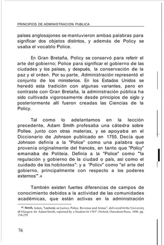 PRINCIPIOS DE ADMINISTRACION PUBLICA
países anglosajones se mantuvieron ambas palabras para
significar dos objetos distintos, y además de Policy se
usaba el vocablo Police.
En Gran Bretaña, Policy se conservó para referir el
arte del gobierno; Police para significar el gobierno de las
ciudades y los países, y después, la conservación de la
paz y el orden. Por su parte, Administración representó el
conjunto de los ministerios. En los Estados Unidos se
heredó esta tradición con algunas variantes, pero en
contraste con Gran Bretaña, la administración pública ha
sido cultivada vigorosamente desde principios de siglo y
posteriormente allí fueron creadas las Ciencias de la
Policy.
Tal como lo adelantamos en la lección
precedente, Adam Smith profesaba una cátedra sobre
Pollee. junto con otras materias, y se apoyaba en el
Diccionario de Johnson publicado en 1755. Decía que
Johnson definía a la "Police" como una palabra que
provenía originalmente del francés, en tanto que "Policy"
emanaba de Politeia. Definía a la "Police" como "'la
regulación y gobierno de la ciudad o país, así como el
cuidado de los hobitontes": y a 'Policv" como "el arte del
gobierno, principalmente con respecto a los poderes
externos'".«
También existen fuertes diferencias de campos de
conocimiento debidos a la actividad de las comunidades
académicas, que están activas en la administración
43. Smith, Adam, "Lectures on [ustice, Police, Revenue and Armas", delivered in the University
of Glasgow for Adam Smith, reported by a Student in 1763". Oxford, Oaredom Press, 1896. pp.
154-259.
76
t-
If,
 
