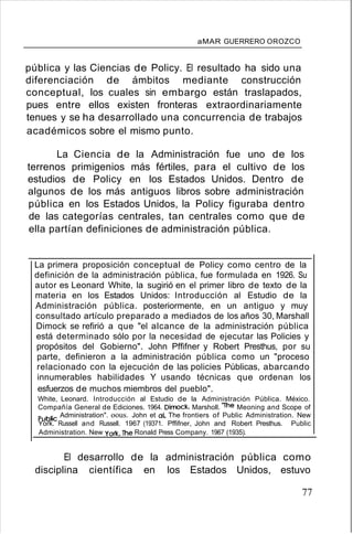aMAR GUERRERO OROZCO
pública y las Ciencias de Policy. El resultado ha sido una
diferenciación de ámbitos mediante construcción
conceptual, los cuales sin embargo están traslapados,
pues entre ellos existen fronteras extraordinariamente
tenues y se ha desarrollado una concurrencia de trabajos
académicos sobre el mismo punto.
La Ciencia de la Administración fue uno de los
terrenos primigenios más fértiles, para el cultivo de los
estudios de Policy en los Estados Unidos. Dentro de
algunos de los más antiguos libros sobre administración
pública en los Estados Unidos, la Policy figuraba dentro
de las categorías centrales, tan centrales como que de
ella partían definiciones de administración pública.
La primera proposición conceptual de Policy como centro de la
definición de la administración pública, fue formulada en 1926. Su
autor es Leonard White, la sugirió en el primer libro de texto de la
materia en los Estados Unidos: Introducción al Estudio de la
Administración pública. posteriormente, en un antiguo y muy
consultado artículo preparado a mediados de los años 30, Marshall
Dimock se refirió a que "el alcance de la administración pública
está determinado sólo por la necesidad de ejecutar las Policies y
propósitos del Gobierno". John Pffifner y Robert Presthus, por su
parte, definieron a la administración pública como un "proceso
relacionado con la ejecución de las policies Públicas, abarcando
innumerables habilidades Y usando técnicas que ordenan los
esfuerzos de muchos miembros del pueblo".
White, Leonard. Introducción al Estudio de la Administración Pública. México.
Compañía General de Ediciones. 1964. Dimocl<.. Marsholl. ihe Meoning and Scope of
Pubfic Administration". oous. John et al, The frontiers of Public Administration. New
York. Russell and Russell. 1967 (19371. Pffifner, John and Robert Presthus. Public
Administration. New YorK.lhe Ronald Press Company. 1967 (1935).
El desarrollo de la administración pública como
disciplina científica en los Estados Unidos, estuvo
77
 