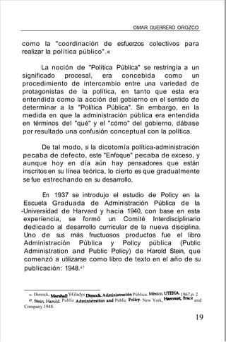OMAR GUERRERO OROZCO
como la "coordinación de esfuerzos colectivos para
realizar la política público".«
La noción de "Política Pública" se restringía a un
significado procesal, era concebida como un
procedimiento de intercambio entre una variedad de
protagonistas de la política, en tanto que esta era
entendida como la acción del gobierno en el sentido de
determinar a la "Política Pública". Sin embargo, en la
medida en que la administración pública era entendida
en términos del "qué" y el "cómo" del gobierno, dábase
por resultado una confusión conceptual con la política.
De tal modo, si la dicotomía política-administración
pecaba de defecto, este "Enfoque" pecaba de exceso, y
aunque hoy en día aún hay pensadores que están
inscritos en su línea teórica, lo cierto es que gradualmente
se fue estrechando en su desarrollo.
En 1937 se introdujo el estudio de Policy en la
Escuela Graduada de Administración Pública de la
-Universidad de Harvard y hacia 1940, con base en esta
experiencia, se formó un Comité Interdisciplinario
dedicado al desarrollo curricular de la nueva disciplina.
Uno de sus más fructuosos productos fue el libro
Administración Pública y Policy pública (Public
Administration and Public Policy) de Harold Stein, que
comenzó a utilizarse como libro de texto en el año de su
publicación: 1948.47
46. Dimock, Marshall YGladys Dimock. Administración Pública. México, UfEHA.1967.p. 2
47. Stein.liarQld. Public Administration and Public Policy. New York, Harcourt, Braceand
Company.1948.
19
 