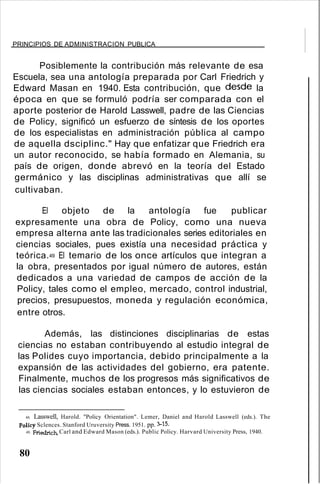 PRINCIPIOS DE ADMINISTRACION PUBLICA
Posiblemente la contribución más relevante de esa
Escuela, sea una antología preparada por Carl Friedrich y
Edward Masan en 1940. Esta contribución, que desde la
época en que se formuló podría ser comparada con el
aporte posterior de Harold Lasswell, padre de las Ciencias
de Policy, significó un esfuerzo de síntesis de los oportes
de los especialistas en administración pública al campo
de aquella dsciplinc." Hay que enfatizar que Friedrich era
un autor reconocido, se había formado en Alemania, su
país de origen, donde abrevó en la teoría del Estado
germánico y las disciplinas administrativas que allí se
cultivaban.
El objeto de la antología fue publicar
expresamente una obra de Policy, como una nueva
empresa alterna ante las tradicionales series editoriales en
ciencias sociales, pues existía una necesidad práctica y
teórica.49 El temario de los once artículos que integran a
la obra, presentados por igual número de autores, están
dedicados a una variedad de campos de acción de la
Policy, tales como el empleo, mercado, control industrial,
precios, presupuestos, moneda y regulación económica,
entre otros.
Además, las distinciones disciplinarias de estas
ciencias no estaban contribuyendo al estudio integral de
las Polides cuyo importancia, debido principalmente a la
expansión de las actividades del gobierno, era patente.
Finalmente, muchos de los progresos más significativos de
las ciencias sociales estaban entonces, y lo estuvieron de
48. Lasswell, Harold. "Policy Orientation". Lemer, Daniel and Harold Lasswell (eds.). The
Policy Sclences. Stanford Uruversity Press. 1951. pp. 3-15.
49. Friedrich, Carl and Edward Mason (eds.). Public Policy. Harvard University Press, 1940.
80
 