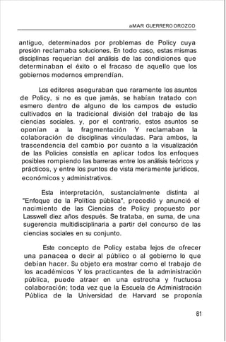 aMAR GUERRERO OROZCO
antiguo, determinados por problemas de Policy cuya
presión reclamaba soluciones. En todo caso, estas mismas
disciplinas requerían del análisis de las condiciones que
determinaban el éxito o el fracaso de aquello que los
gobiernos modernos emprendían.
Los editores aseguraban que raramente los asuntos
de Policy, si no es que jamás, se habían tratado con
esmero dentro de alguno de los campos de estudio
cultivados en la tradicional división del trabajo de las
ciencias sociales. y, por el contrario, estos asuntos se
oponían a la fragmentación Y reclamaban la
colaboración de disciplinas vinculadas. Para ambos, la
trascendencia del cambio por cuanto a la visualización
de las Policies consistía en aplicar todos los enfoques
posibles rompiendo las barreras entre los análisis teóricos y
prácticos, y entre los puntos de vista meramente jurídicos,
económicos y administrativos.
Esta interpretación, sustancialmente distinta al
"Enfoque de la Política pública", precedió y anunció el
nacimiento de las Ciencias de Policy propuesto por
Lasswell diez años después. Se trataba, en suma, de una
sugerencia multidisciplinaria a partir del concurso de las
ciencias sociales en su conjunto.
Este concepto de Policy estaba lejos de ofrecer
una panacea o decir al público o al gobierno lo que
debían hacer. Su objeto era mostrar como el trabajo de
los académicos Y los practicantes de la administración
pública, puede atraer en una estrecha y fructuosa
colaboración; toda vez que la Escuela de Administración
Pública de la Universidad de Harvard se proponía
81
 