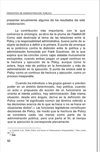PRINCIPIOS DE ADMINISTRACION PUBLICA
presentar anualmente algunos de los resultados de esta
colaboración.
La contribución más importante, con la que
comienza la antología, es obra de la pluma de Friedrich.50
Como está destinada al tema de las relaciones entre la
Policy y la responsabilidad administrativa, buena parte de su
objeto se dedica a definir a la primera. El punto de arranque
es su polémica contra la distinción entre la política y la
administración formulada por Frank Goodnow, de la que
explica que las concibe como cajas aisladas mutuamente
excluyentes, cuando ambas juegan un papel continuo en
la hechura y ejecución de la Policy, aunque como lo
aclara, haya más de política en la formulación y más de
administración en la ejecución. El punto de enlace está la
Policy como un continuo de hechura y ejecución, como un
proceso inseparable.
Cuando los individuos o los grupos ganan o pierden
poder en un ámbito determinado, hay política; cuando
un acto o propuesta de acción de un funcionario se
orienta al interés público, hay administración. Esta misma
situación, desde otro ángulo, deriva en la definición de
Policy como "el significado común del término referido a
las decisiones acerca de lo que se hace o no se hace en
situaciones dodos",» Las funciones legislativas constituyen
decisiones de Policy, de modo que la hechura de Policy
se considera cada vez menos como parte de la
administración pública, pero una parte al fin, al tiempo
que la ejecución le corresponde plenamente.
so. Fríedrích, Carl, "Public Policy and Nature of Administrative Responsability". Obra citada,
pp. 3-23.
51.11rid.
82
 