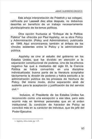 aMAR GUERRERO OROZCO
Esta añeja interpretación de Friedrich y sus colegas,
ratificada por Lasswell diez años después, no debemos
desoírlas en beneficio de un trabajo necesariamente
pluridisciplinario de los temas políticos.
Otra opción fructuosa al "Enfoque de la Política
Pública" fue ofrecida por Paul Appleby, en su obra Policy
y Administración (Policy and Administration), publicada
en 1949. Aquí encontramos también el énfasis de los
vínculos existentes entre la Policy y la administración
pública.
Appleby se cine al estudio del gobierno en los
Estados Unidos, que fue dividido en atención a la
separación constitucional de poderes. Uno de los efectos
negativo fue que a mediados del siglo XX, la Ciencia
Política se había convertido en una disciplina
individualizada: buena parte de su literatura aceptaba
tácitamente la división de poderes y había excluido a la
administración pública de los procesos de hechura de
Policy. Del mismo modo, dicha separación sirvió de
sustento para la aceptación y justificación de del servicio
civil.52
Inclusive, el Presidente de los Estados Unidos fue
reconocido como una excepción a esa idea, pero esto
ocurrió más en términos personales que en el orden
institucional. Su condición de hacedor de Policy se
concibió más en su carácter de individuo, que de jefe del
Poder Ejecutivo.
52. Appleby, obra citada, pp. 1-25.
83
 