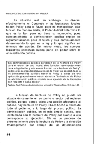 PRINCIPIOS DE ADMINISTRACION PUBLICA
La situación real, sin embargo, es diversa:
efectivamente el Congreso y las legislaturas locales
hacen Policy para el futuro, pero no monopolizan esta
función. De manera similar, el Poder Judicial determina lo
que es la ley, pero no tiene su monopolio, pues
constantemente la administración pública expide las
reglamentaciones para el futuro y está continuamente
determinando lo que es la ley y lo que significa en
términos de acción. Del mismo modo, los cuerpos
legislativos conservan buena parte de poder sobre la
administración pública.
"Los administradores públicos participan en la hechura de Policy
para el futuro, de otro modo: ellos formulan recomendaciones
para la legislación, y esta es una función de la hechura de Policy".
En tanto los cuerpos legislativos hacen la Policy en general, toca a
los administradores públicos hacer la Policy a través de una
aplicación gradualmente menos abstracta. "La hechura de Policy
en administración pública, consiste en el ejercicio de la discreción
con respecto a cada acción".
Appleby, Paul. Policy and Administration. Universityof Alabama Press. 1949.pp. 1-25.
La función de hechura de Policy no puede ser
situada únicamente en un punto o sector del régimen
político, porque donde exista una acción afectando al
público, hay hechura de Policy. Ella es hecha a través de
todo el gobierno, a lo largo del proceso político. La
administración pública, en su más amplio sentido, está
involucrada con la hechura de Policy por cuanto a ella
corresponde su ejecución. Ella es un proceso de
entremetimiento entre la hechura de Policy y la dirección
tmanaqemenñ por debajo de las determinación
84
 