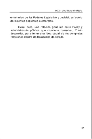 OMAR GUERRERO OROZCO
emanadas de los Poderes Legislativo y JudiciaL así como
de los entes populares-electorales.
Existe, pues, una relación genética entre Policy y
administración pública que conviene conservar, Y aún
desarrollar, para tener una idea cabal de sus complejas
relaciones dentro de los asuntos de Estado.
85
 