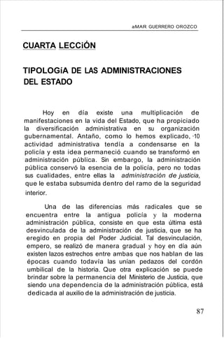 aMAR GUERRERO OROZCO
CUARTA LECCiÓN
TIPOLOGíA DE LAS ADMINISTRACIONES
DEL ESTADO
Hoy en día existe una multiplicación de
manifestaciones en la vida del Estado, que ha propiciado
la diversificación administrativa en su organización
gubernamental. Antaño, como lo hemos explicado, ·10
actividad administrativa tendía a condensarse en la
policía y esta idea permaneció cuando se transformó en
administración pública. Sin embargo, la administración
pública conservó la esencia de la policía, pero no todas
sus cualidades, entre ellas la administración de justicia,
que le estaba subsumida dentro del ramo de la seguridad
interior.
Una de las diferencias más radicales que se
encuentra entre la antigua policía y la moderna
administración pública, consiste en que esta última está
desvinculada de la administración de justicia, que se ha
eregido en propia del Poder Judicial. Tal desvinculación,
empero, se realizó de manera gradual y hoy en día aún
existen lazos estrechos entre ambas que nos hablan de las
épocas cuando todavía las unían pedazos del cordón
umbilical de la historia. Que otra explicación se puede
brindar sobre la permanencia del Ministerio de Justicia, que
siendo una dependencia de la administración pública, está
dedicada al auxilio de la administración de justicia.
87
 