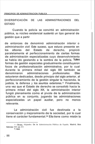 PRINCIPIOS DE ADMINISTRACION PUBLICA
DIVERSIFICACiÓN DE LAS ADMINISTRACIONES DEL
ESTADO
Cuando la policía se convirtió en administración
pública, su núcleo existencial sustentó un tipo general de
gestión que a partir
de entonces de denominó administración interior o
administración civil. Este suceso, que estuvo presente en
los albores del Estado de derecho, propició
paralelamente el perfeccionamiento de ciertas formas
de administración especializadas cuyo desenvolvimiento
se había ido gestando a la sombra de la policía. Tales
formas de gestión especiales gradualmente constituyeron
focos de profesionalización administrativa, por lo cual
durante la primera mitad del siglo XIX también se
denominaron administraciones profesionales. Ellas
estuvieron dedicadas, desde principio del siglo anterior, al
perfeccionamiento de la gestión singular la hacienda, la
justicia, la defensa y los asuntos exteriores.53 Finalmente,
una vez que el Estado de derecho se consolidó hacia la
primera mitad del siglo XIX, la administración interior
fungió plenamente como el pivote de la administración
pública en su conjunto, jugando las administraciones
especializadas un papel auxiliar, pero no menos
relevante.
La administración civil fue destinada a la
conservación y mejoramiento de la sociedad, por lo cual
tiene el carácter fundamental.54 Ella tiene como misión la
53. Oliván, Alejandro. De la Administración Pública de España. Madrid, Boix
Editores. 1843. pp. 8-9.
54.Ibíd.
. 88
 