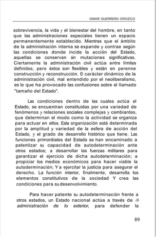 OMAR GUERRERO OROZCO
sobrevivencia, la vida y el bienestar del hombre, en tanto
que las administraciones especiales tienen un espacio
permanentemente establecido. Mientras que el ámbito
de la administración interna se expande y contrae según
las condiciones donde incide la acción del Estado,
aquellas se conservan sin mutaciones significativas.
Ciertamente la administración civil actúa entre límites
definidos, pero éstos son flexibles y están en perenne
construcción y reconstrucción. El carácter dinámico de la
administración civil, mal entendido por el neoliberalismo,
es lo que ha provocado las confusiones sobre el llamado
"tamaño del Estado".
Las condiciones dentro de las cuales actúa el
Estado, se encuentran constituidas por una variedad de
fenómenos y relaciones sociales complejas y cambiantes,
que determinan el modo como la actividad se organiza
para actuar en ellos. Esta organización está determinada
por la amplitud y variedad de la esfera de acción del
Estado, y el grado de desarrollo histórico que tiene. Las
funciones primordiales del Estado se han encaminado a
patentizar su capacidad de autodeterminación ante
otros estados; a desarrollar las fuerzas militares para
garantizar el ejercicio de dicha autodeterminación; a
propiciar los medios económicos para hacer viable la
autoderminación; Y a ejercitar la justicia para asegurar el
derecho. La función interior, finalmente, desarrolla los
elementos constitutivos de la sociedad Y crea las
condiciones para su desenvolvimiento.
Para hacer patente su autodeterminación frente a
otros estados, un Estado nacional actúa a través de /0
administración de lo exterior, para defender la
89
 
