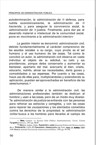 PRINCIPIOS DE ADMINISTRACION PUBLICA
autoderminación, la administración de /0 defensa, para
nutrirla económicamente, la administración de /0
hacienda, y para asegurar la convivencia social, la
administración de /0 justicia. Finalmente, para dar pie al
desarrollo material e intelectual de la comunidad social,
pone en movimiento a la administración interior»
La gestión interior se denominó administración civil,
debido fundamentalmente al carácter comprensivo de
los asuntos sociales a su cargo, cuyo pivote es el ser
humano y el uso humano de las cosas. Tal como la
concibió un autor, la administración civil observa en cada
individuo el objeto de su solicitud, su celo y sus
providencias, porque debe conservarlo y aumentar su
bienestar, apartarlo del mal, acercarlo al bien, criarlo,
educarlo, nutrirlo, aliviar sus necesidades, darle goces y
comodidades a sus expensas. Por cuanto a las cosas,
hace uso de ellas para, multiplicándolas y extendiendo su
aplicación, puedan ser aprovechadas en beneficio de los
seres humanos.56
De manera similar a la administración civil, las
administraciones profesionales también se dedican al
hombre y usan a las cosas, pero de un modo muy diverso:
"la administración de justicia se entiende con las personas
para refrenar sus extravíos y corregirlos, y con las cosas
para reparar las usurpaciones y los atentados cometidos
contra los derechos de la propiedad; la administración
militar busca a los hombres para llevarlos al campo de
55. Stein, Lorenzo. La Scienza della Publica Amministrazione. Torino, Unione
Tipográfica Edictrice. 1897.pp. ~37.
56. Sáinz de Andino, Pedro. Exposición la sobre Situación Política del Reino y medios
de BU Restauración (1829). El Pensamiento Administrattoo de Pedro StUnz de Andino: ·1829--
1848. Madrid, Instituto Nacional de Administración Públíca. 1982.pp. 99-100.
90
 