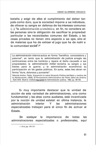 OMAR GU ERRERO OROZCO
batalla y exigir de ellos el cumplimiento del deber tan
justo como duro, que la sociedad impone a sus individuos,
de ofrecer su sangre en defensa de los intereses comunes
(...); "la administración económica, en fin, no considera en
las personas sino la obligación de sacrificar la propiedad
particular a las necesidades comunes del Estado, y las
cosas privadas no tienen otro aspecto a sus ojos, sino el
de materias que ha de extraer el jugo que ha de nutrir a
la comunidad social",57
La administración interna actúa en forma "benéfica. consoladora y
paternal", en tanto que la administración de justicia arregla las
controversias entre los hombres y repara el daño causado a sus
propiedades; la administración militar reclama su sangre y sus
bienes para la guerra; y la administración económica su
participación en los gastos públicos. En suma, estas tres obran en
forma "dura, dolorosa y punzante".
Sáinzde Andino. Pedro. Exposición la sobre Situación Política del Reino y medios de
su Restauración (1829). El Pensamiento Administrativo de Pedro Sáinz de Andino:
/829-/848. Madrid. Instituto Nacional de Administración pública. 1982. pp. 99-100.
Es muy importante destacar que la unidad de
acción de esta variedad de administraciones, una como
fundamental y las otras como auxiliares, está incentivada
por la noción de unidad estatal: en última instancia, la
administración interior Y las administraciones
especializadas trabajan para el único fin de activar al
Estado.
Sin soslayar la importancia de todas las
administraciones especializadas o profesionales, aquí
57. Ibid, pp. 100-101.
91
 