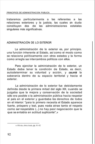 PRINCIPIOS DE ADMINISTRACION PUBLICA
trataremos particularmente a las referentes a las
relaciones exteriores y la justicia, las cuales sin duda
constituyen dos de las administraciones estatales
singulares más significativas.
ADMINISTRACiÓN DE LO EXTERIOR
La administración de lo exterior es, por principio.
una función inherente al Estado, así como el modo como
se relaciona políticamente con otros estados y la forma
como arregla sus intercambios políticos con ellos.
Para ejercitar la administración de lo exterior, un
Estado debe tener la condición de Estado, es decir,
autodeterminar su voluntad y acción, y .asumir la
soberanía dentro de su espacio territorial y hacia el
exterior.
La administración de lo exterior fue debidamente
definida desde la primera mitad del siglo XIX, cuando se
juzgaba que la mejora y conservación de la sociedad
sólo era posible si la administración pública hacía respetar
al país en el exterior y guardaba los derechos de todos
en el interior: "para lo primero necesita el Estado aparece
fuerte, próspero y leal, pues nada atrae tanto el respeto
como ser respetable (...) no hay peor negociación que la
que se entabla en actitud supliconte'',»
58. Oliván, obra citada, pp. 81-82
92
 