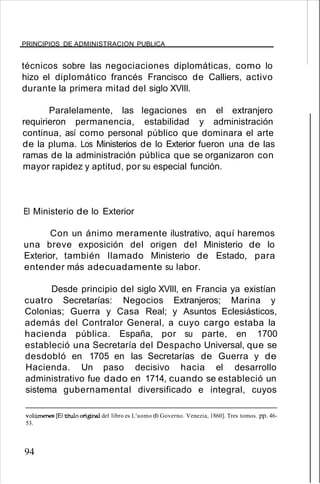 PRINCIPIOS DE ADMINISTRACION PUBLICA
técnicos sobre las negociaciones diplomáticas, como lo
hizo el diplomático francés Francisco de Calliers, activo
durante la primera mitad del siglo XVIII.
Paralelamente, las legaciones en el extranjero
requirieron permanencia, estabilidad y administración
continua, así como personal público que dominara el arte
de la pluma. Los Ministerios de lo Exterior fueron una de las
ramas de la administración pública que se organizaron con
mayor rapidez y aptitud, por su especial función.
El Ministerio de lo Exterior
Con un ánimo meramente ilustrativo, aquí haremos
una breve exposición del origen del Ministerio de lo
Exterior, también llamado Ministerio de Estado, para
entender más adecuadamente su labor.
Desde principio del siglo XVIII, en Francia ya existían
cuatro Secretarías: Negocios Extranjeros; Marina y
Colonias; Guerra y Casa Real; y Asuntos Eclesiásticos,
además del Contralor General, a cuyo cargo estaba la
hacienda pública. España, por su parte, en 1700
estableció una Secretaría del Despacho Universal, que se
desdobló en 1705 en las Secretarías de Guerra y de
Hacienda. Un paso decisivo hacia el desarrollo
administrativo fue dado en 1714, cuando se estableció un
sistema gubernamental diversificado e integral, cuyos
volúmenes [El titulo original del libro es L'uomo di Governo. Venezia, 1860]. Tres tomos. pp. 46-
53.
94
 