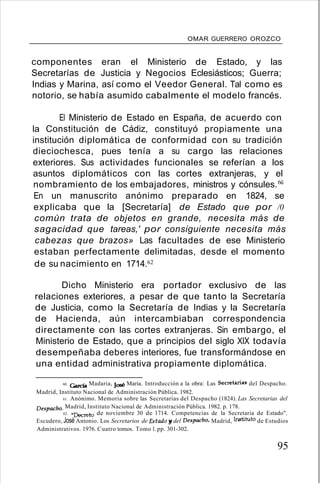 OMAR GUERRERO OROZCO
componentes eran el Ministerio de Estado, y las
Secretarías de Justicia y Negocios Eclesiásticos; Guerra;
Indias y Marina, así como el Veedor General. Tal como es
notorio, se había asumido cabalmente el modelo francés.
El Ministerio de Estado en España, de acuerdo con
la Constitución de Cádiz, constituyó propiamente una
institución diplomática de conformidad con su tradición
dieciochesca, pues tenía a su cargo las relaciones
exteriores. Sus actividades funcionales se referían a los
asuntos diplomáticos con las cortes extranjeras, y el
nombramiento de los embajadores, ministros y cónsules.6ü
En un manuscrito anónimo preparado en 1824, se
explicaba que la [Secretaría] de Estado que por /0
común trata de objetos en grande, necesita más de
sagacidad que tareas,' por consiguiente necesita más
cabezas que brazos» Las facultades de ese Ministerio
estaban perfectamente delimitadas, desde el momento
de su nacimiento en 1714.62
Dicho Ministerio era portador exclusivo de las
relaciones exteriores, a pesar de que tanto la Secretaría
de Justicia, como la Secretaría de Indias y la Secretaría
de Hacienda, aún intercambiaban correspondencia
directamente con las cortes extranjeras. Sin embargo, el
Ministerio de Estado, que a principios del siglo XIX todavía
desempeñaba deberes interiores, fue transformándose en
una entidad administrativa propiamente diplomática.
60. Garcia Madaria, José Maria. Introducción a la obra: Las Secretarías del Despacho.
Madrid, Instituto Nacional de Administración Pública. 1982.
61. Anónimo. Memoria sobre las Secretarias del Despacho (1824). Las Secretarias del
Despacho. Madrid, Instituto Nacional de Administración Pública. 1982. p. 178.
62. "Decreto de noviembre 30 de 1714. Competencias de la Secretaria de Estado".
Escudero, José Antonio. Los Secretarios de Estado y del Despacho, Madrid, Instituto de Estudios
Administrativos. 1976. Cuatro tomos. Tomo 1.pp. 301-302.
95
 
