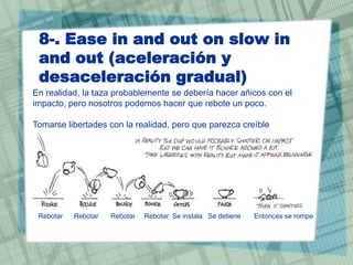 8-. Ease in and out on slow in
and out (aceleración y
desaceleración gradual)
En realidad, la taza probablemente se debería hacer añicos con el
impacto, pero nosotros podemos hacer que rebote un poco.
Tomarse libertades con la realidad, pero que parezca creíble

Rebotar

Rebotar

Rebotar

Rebotar Se instala Se detiene

Entonces se rompe

 
