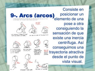 9-. Arcs

Consiste en
(arcos) posicionar un
elemento de una
pose a otra
consiguiendo la
sensación de que
existe una inercia
centrífuga. Así
conseguimos una
trayectoria atractiva
desde el punto de
vista visual.

 
