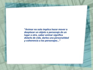 "Animar no solo implica hacer mover o
desplazar un objeto o personaje de un
lugar a otro, saber animar significa
dotarlo de vida, darles una personalidad
y coherencia a los personajes..."

 