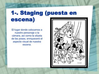 1-. Staging (puesta en
escena)
El lugar donde colocamos a
nuestro personaje o la
cámara, así como la silueta
de las poses, enriquecerá el
aspecto visual de nuestra
escena.

 