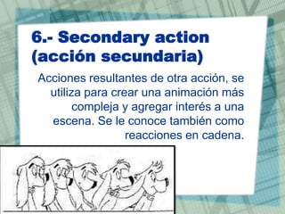 6.- Secondary action
(acción secundaria)
Acciones resultantes de otra acción, se
utiliza para crear una animación más
compleja y agregar interés a una
escena. Se le conoce también como
reacciones en cadena.

 
