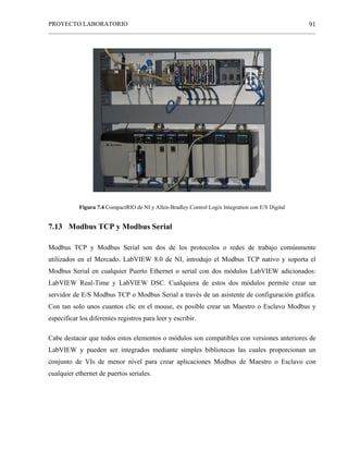 PROYECTO LABORATORIO
______________________________________________________________________________________________
91
Figura 7.4 CompactRIO de NI y Allen-Bradley Control Logix Integration con E/S Digital
7.13 Modbus TCP y Modbus Serial
Modbus TCP y Modbus Serial son dos de los protocolos o redes de trabajo comúnmente
utilizados en el Mercado. LabVIEW 8.0 de NI, introdujo el Modbus TCP nativo y soporta el
Modbus Serial en cualquier Puerto Ethernet o serial con dos módulos LabVIEW adicionados:
LabVIEW Real-Time y LabVIEW DSC. Cualquiera de estos dos módulos permite crear un
servidor de E/S Modbus TCP o Modbus Serial a través de un asistente de configuración gráfica.
Con tan solo unos cuantos clic en el mouse, es posible crear un Maestro o Esclavo Modbus y
especificar los diferentes registros para leer y escribir.
Cabe destacar que todos estos elementos o módulos son compatibles con versiones anteriores de
LabVIEW y pueden ser integrados mediante simples bibliotecas las cuales proporcionan un
conjunto de VIs de menor nivel para crear aplicaciones Modbus de Maestro o Esclavo con
cualquier ethernet de puertos seriales.
 