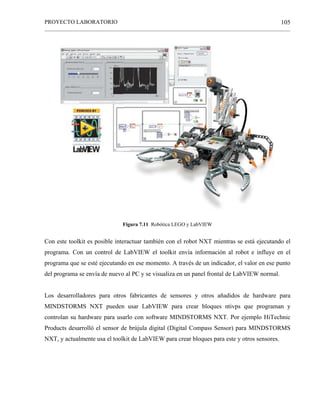 PROYECTO LABORATORIO
______________________________________________________________________________________________
105
Figura 7.11 Robótica LEGO y LabVIEW
Con este toolkit es posible interactuar también con el robot NXT mientras se está ejecutando el
programa. Con un control de LabVIEW el toolkit envía información al robot e influye en el
programa que se esté ejecutando en ese momento. A través de un indicador, el valor en ese punto
del programa se envía de nuevo al PC y se visualiza en un panel frontal de LabVIEW normal.
Los desarrolladores para otros fabricantes de sensores y otros añadidos de hardware para
MINDSTORMS NXT pueden usar LabVIEW para crear bloques ntivps que programan y
controlan su hardware para usarlo con software MINDSTORMS NXT. Por ejemplo HiTechnic
Products desarrolló el sensor de brújula digital (Digital Compass Sensor) para MINDSTORMS
NXT, y actualmente usa el toolkit de LabVIEW para crear bloques para este y otros sensores.
 