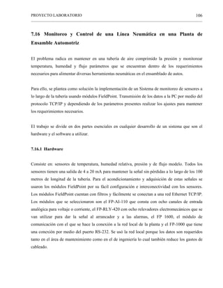 PROYECTO LABORATORIO
______________________________________________________________________________________________
106
7.16 Monitoreo y Control de una Línea Neumática en una Planta de
Ensamble Automotriz
El problema radica en mantener en una tubería de aire comprimido la presión y monitorear
temperatura, humedad y flujo parámetros que se encuentran dentro de los requerimientos
necesarios para alimentar diversas herramientas neumáticas en el ensamblado de autos.
Para ello, se plantea como solución la implementación de un Sistema de monitoreo de sensores a
lo largo de la tubería usando módulos FieldPoint. Transmisión de los datos a la PC por medio del
protocolo TCP/IP y dependiendo de los parámetros presentes realizar los ajustes para mantener
los requerimientos necesarios.
El trabajo se divide en dos partes esenciales en cualquier desarrollo de un sistema que son el
hardware y el software a utilizar.
7.16.1 Hardware
Consiste en: sensores de temperatura, humedad relativa, presión y de flujo modelo. Todos los
sensores tienen una salida de 4 a 20 mA para mantener la señal sin pérdidas a lo largo de los 100
metros de longitud de la tubería. Para el acondicionamiento y adquisición de estas señales se
usaron los módulos FieldPoint por su fácil configuración e interconectividad con los sensores.
Los módulos FieldPoint cuentan con filtros y fácilmente se conectan a una red Ethernet TCP/IP.
Los módulos que se seleccionaron son el FP-AI-110 que consta con ocho canales de entrada
analógica para voltaje o corriente, el FP-RLY-420 con ocho relevadores electromecánicos que se
van utilizar para dar la señal al arrancador y a las alarmas, el FP 1600, el módulo de
comunicación con el que se hace la conexión a la red local de la planta y el FP-1000 que tiene
una conexión por medio del puerto RS-232. Se usó la red local porque los datos son requeridos
tanto en el área de mantenimiento como en el de ingeniería lo cual también reduce los gastos de
cableado.
 