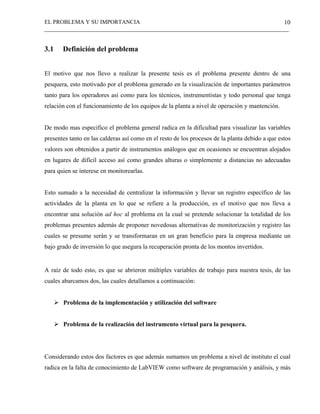 EL PROBLEMA Y SU IMPORTANCIA
_____________________________________________________________________________________
10
3.1 Definición del problema
El motivo que nos llevo a realizar la presente tesis es el problema presente dentro de una
pesquera, esto motivado por el problema generado en la visualización de importantes parámetros
tanto para los operadores así como para los técnicos, instrumentistas y todo personal que tenga
relación con el funcionamiento de los equipos de la planta a nivel de operación y mantención.
De modo mas especifico el problema general radica en la dificultad para visualizar las variables
presentes tanto en las calderas así como en el resto de los procesos de la planta debido a que estos
valores son obtenidos a partir de instrumentos análogos que en ocasiones se encuentran alojados
en lugares de difícil acceso así como grandes alturas o simplemente a distancias no adecuadas
para quien se interese en monitorearlas.
Esto sumado a la necesidad de centralizar la información y llevar un registro específico de las
actividades de la planta en lo que se refiere a la producción, es el motivo que nos lleva a
encontrar una solución ad hoc al problema en la cual se pretende solucionar la totalidad de los
problemas presentes además de proponer novedosas alternativas de monitorización y registro las
cuales se presume serán y se transformaran en un gran beneficio para la empresa mediante un
bajo grado de inversión lo que asegura la recuperación pronta de los montos invertidos.
A raíz de todo esto, es que se abrieron múltiples variables de trabajo para nuestra tesis, de las
cuales abarcamos dos, las cuales detallamos a continuación:
Problema de la implementación y utilización del software
Problema de la realización del instrumento virtual para la pesquera.
Considerando estos dos factores es que además sumamos un problema a nivel de instituto el cual
radica en la falta de conocimiento de LabVIEW como software de programación y análisis, y más
 