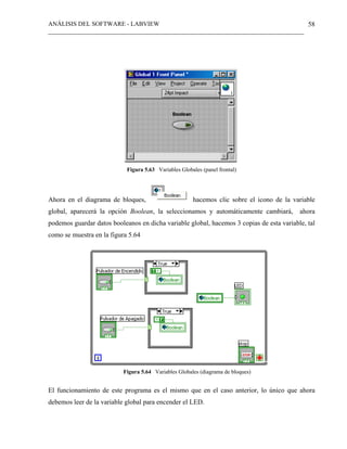 ANÁLISIS DEL SOFTWARE - LABVIEW
__________________________________________________________________________________
58
Figura 5.63 Variables Globales (panel frontal)
Ahora en el diagrama de bloques, hacemos clic sobre el icono de la variable
global, aparecerá la opción Boolean, la seleccionamos y automáticamente cambiará, ahora
podemos guardar datos booleanos en dicha variable global, hacemos 3 copias de esta variable, tal
como se muestra en la figura 5.64
Figura 5.64 Variables Globales (diagrama de bloques)
El funcionamiento de este programa es el mismo que en el caso anterior, lo único que ahora
debemos leer de la variable global para encender el LED.
 