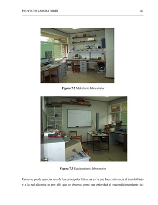 PROYECTO LABORATORIO
______________________________________________________________________________________________
87
Figura 7.2 Mobiliario laboratorio
Figura 7.3 Equipamiento laboratorio
Como se puede apreciar una de las principales falencias es la que hace referencia al inmobiliario
y a la red eléctrica es por ello que se observa como una prioridad el reacondicionamiento del
 