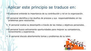 Aplicar este principio se traduce en:
ØEl personal entiende la importancia de su contribución y rol en la organización.
ØEl personal identifica a los dueños de proceso y sus responsabilidades en los
problemas para resolverlos.
Ø El personal evalúa su desempeño a través de las metas y objetivos personales.
ØEl personal busca activamente oportunidades para mejorar su competencia,
conocimiento y experiencia.
Ø El personal discute abiertamente temas y problemas de su labor.
 