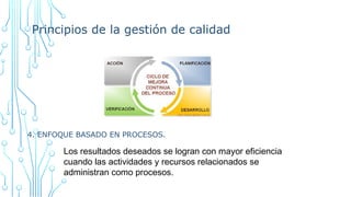 Principios de la gestión de calidad
4. ENFOQUE BASADO EN PROCESOS.
Los resultados deseados se logran con mayor eficiencia
cuando las actividades y recursos relacionados se
administran como procesos.
 