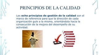 PRINCIPIOS DE LA CALIDAD
Los ocho principios de gestión de la calidad son el
marco de referencia para que la dirección de cada
organización guíe a la misma, orientándola hacia la
consecución de la mejora del desempeño de su
actividad.
http://www.qualired.com/despachos1.asp?cod_des=62662
2
 