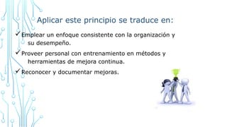 Aplicar este principio se traduce en:
üEmplear un enfoque consistente con la organización y
su desempeño.
üProveer personal con entrenamiento en métodos y
herramientas de mejora continua.
üReconocer y documentar mejoras.
 