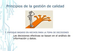 Principios de la gestión de calidad
7. ENFOQUE BASADO EN HECHOS PARA LA TOMA DE DECISIONES
Las decisiones efectivas se basan en el análisis de
información y datos.
 