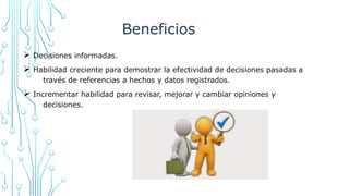 Beneficios
Ø Decisiones informadas.
Ø Habilidad creciente para demostrar la efectividad de decisiones pasadas a
través de referencias a hechos y datos registrados.
Ø Incrementar habilidad para revisar, mejorar y cambiar opiniones y
decisiones.
 