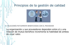 Principios de la gestión de calidad
8. RELACIONES MUTUAMENTE BENEFICIOSAS CON EL PROVEEDOR
La organización y sus proveedores dependen entre sí y una
relación de mutuo beneficio incrementa la habilidad de ambos
de crear valor.
 