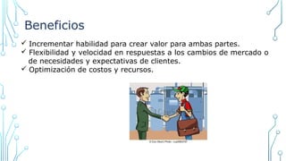 Beneficios
ü Incrementar habilidad para crear valor para ambas partes.
ü Flexibilidad y velocidad en respuestas a los cambios de mercado o
de necesidades y expectativas de clientes.
ü Optimización de costos y recursos.
 