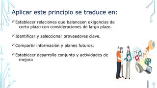 Aplicar este principio se traduce en:
üEstablecer relaciones que balanceen exigencias de
corto plazo con consideraciones de largo plazo.
üIdentificar y seleccionar proveedores clave.
üCompartir información y planes futuros.
üEstablecer desarrollo conjunto y actividades de
mejora
 