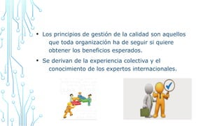 • Los principios de gestión de la calidad son aquellos
que toda organización ha de seguir si quiere
obtener los beneficios esperados.
• Se derivan de la experiencia colectiva y el
conocimiento de los expertos internacionales.
 
