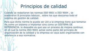 Principios de calidad
Cuando se redactaron las normas ISO 9001 e ISO 9004 , se
elaboraron 8 principios básicos , sobre los que descansa todo el
sistema de gestión de calidad.
Para que dicha norma le pueda ser útil a la empresa tiene que tomarse
no como un sistema a implantar sino como un SISTEMA DE
REFERENCIA. lo deseable es que sea un proceso de mejora continuo
en el cual la norma ISO-9001 actúe como parte del principio de
organización de la calidad y la empresa se vaya auto organizando con
referencia a esa normativa.
 