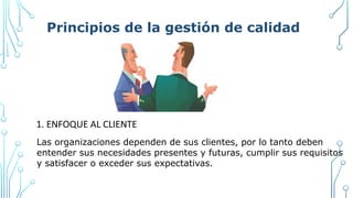 Principios de la gestión de calidad
1. ENFOQUE AL CLIENTE
Las organizaciones dependen de sus clientes, por lo tanto deben
entender sus necesidades presentes y futuras, cumplir sus requisitos
y satisfacer o exceder sus expectativas.
 
