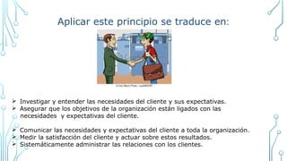 Aplicar este principio se traduce en:
Ø Investigar y entender las necesidades del cliente y sus expectativas.
Ø Asegurar que los objetivos de la organización están ligados con las
necesidades y expectativas del cliente.
Ø Comunicar las necesidades y expectativas del cliente a toda la organización.
Ø Medir la satisfacción del cliente y actuar sobre estos resultados.
Ø Sistemáticamente administrar las relaciones con los clientes.
 